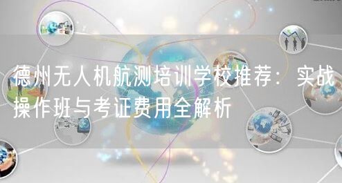 德州无人机航测培训学校推荐:实战操作班与考证费用全解析 德州无人机航测培训学校推荐:实战操作班与考证费用全解析