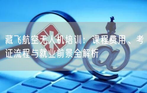 藏飞航空无人机培训:课程费用、考证流程与就业前景全解析 藏飞航空无人机培训:课程费用、考证流程与就业前景全解析