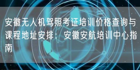 安徽无人机驾照考证培训价格查询与课程地址安排：安徽安航培训中心指南