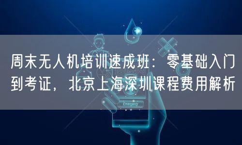 周末无人机培训速成班:零基础入门到考证,北京上海深圳课程费用解析