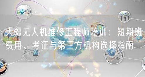 大疆无人机维修工程师培训:短期班费用、考证与第三方机构选择指南 大疆无人机维修工程师培训:短期班费用、考证与第三方机构选择指南