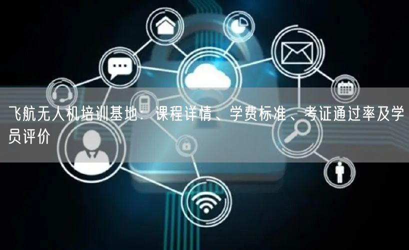 飞航无人机培训基地：课程详情、学费标准、考证通过率及学员评价