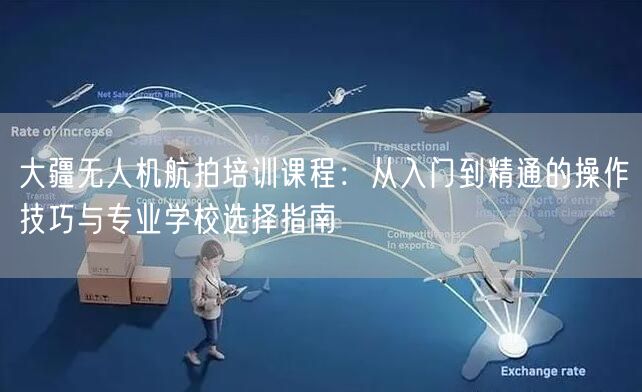 大疆无人机航拍培训课程：从入门到精通的操作技巧与专业学校选择指南
