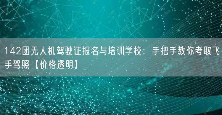 142团无人机驾驶证报名与培训学校:手把手教你考取飞手驾照【价格透明】