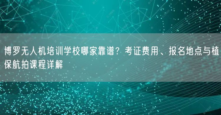 博罗无人机培训学校哪家靠谱？考证费用、报名地点与植保航拍课程详解