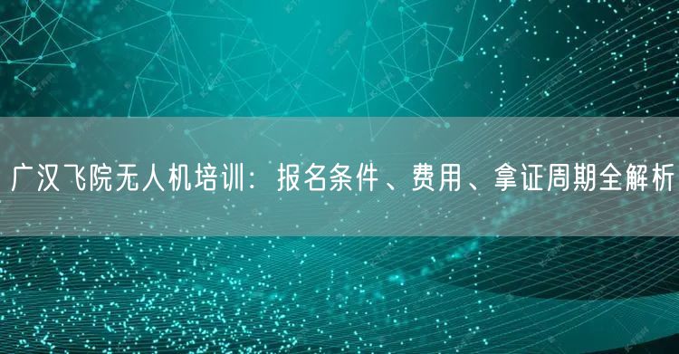 广汉飞院无人机培训：报名条件、费用、拿证周期全解析