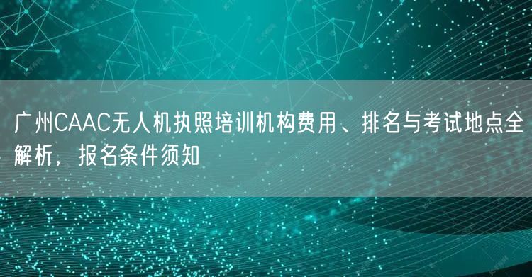 广州CAAC无人机执照培训机构费用、排名与考试地点全解析，报名条件须知