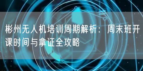 彬州无人机培训周期解析：周末班开课时间与拿证全攻略