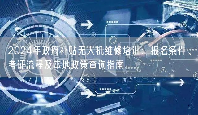 2024年政府补贴无人机维修培训:报名条件、考证流程及本地政策查询指南 2024年政府补贴无人机维修培训:报名条件、考证流程及本地政策查询指南
