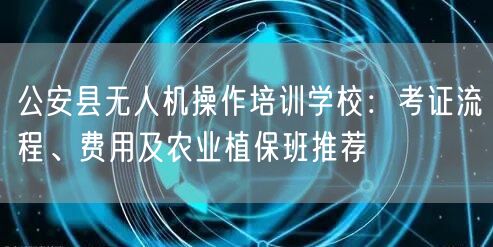 公安县无人机操作培训学校：考证流程、费用及农业植保班推荐