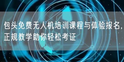 包头免费无人机培训课程与体验报名，正规教学助你轻松考证