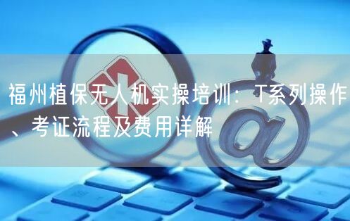 福州植保无人机实操培训：T系列操作、考证流程及费用详解