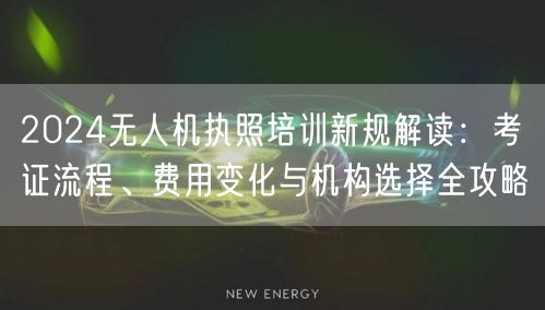 2024无人机执照培训新规解读:考证流程、费用变化与机构选择全攻略