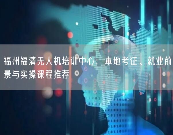 福州福清无人机培训中心:本地考证、就业前景与实操课程推荐