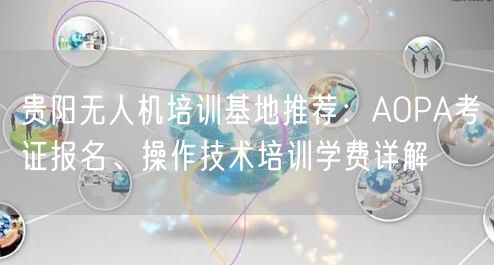 贵阳无人机培训基地推荐:AOPA考证报名、操作技术培训学费详解