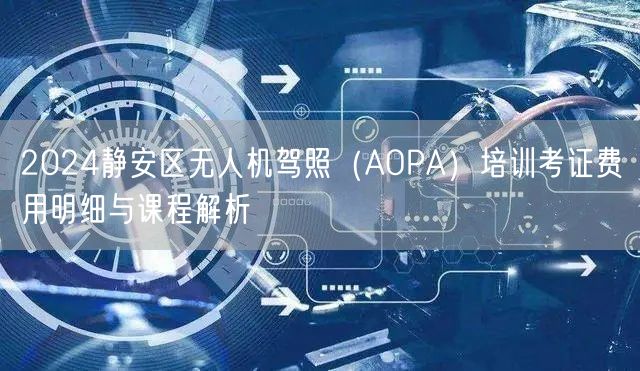 2024静安区无人机驾照(AOPA)培训考证费用明细与课程解析 2024静安区无人机驾照(AOPA)培训考证费用明细与课程解析