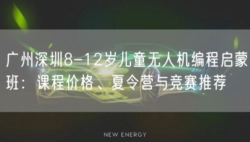 广州深圳8-12岁儿童无人机编程启蒙班：课程价格、夏令营与竞赛推荐