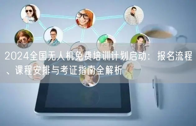 2024全国无人机免费培训计划启动：报名流程、课程安排与考证指南全解析