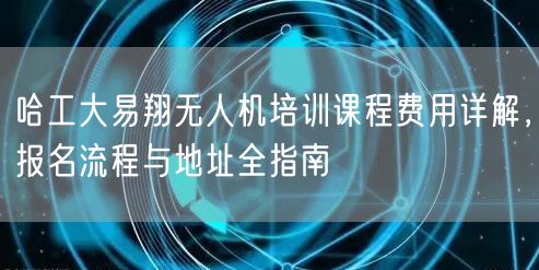 哈工大易翔无人机培训课程费用详解,报名流程与地址全指南