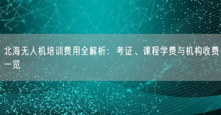 北海无人机培训费用全解析：考证、课程学费与机构收费一览