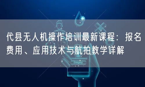 代县无人机操作培训最新课程：报名费用、应用技术与航拍教学详解