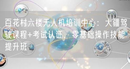 百花村六楼无人机培训中心：大疆驾驶课程+考试认证，零基础操作技能提升班