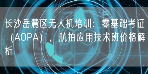 长沙岳麓区无人机培训:零基础考证(AOPA),航拍应用技术班价格解析