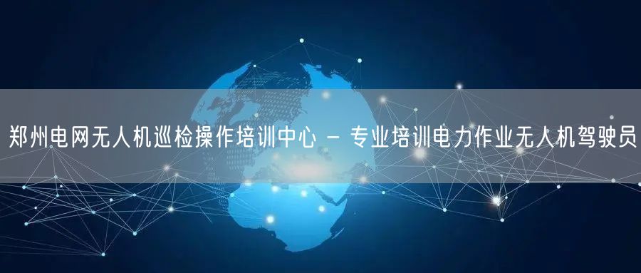 郑州电网无人机巡检操作培训中心 - 专业培训电力作业无人机驾驶员