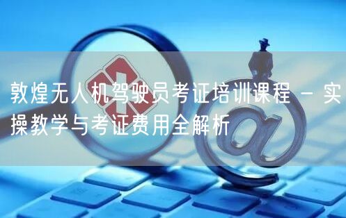 敦煌无人机驾驶员考证培训课程 - 实操教学与考证费用全解析