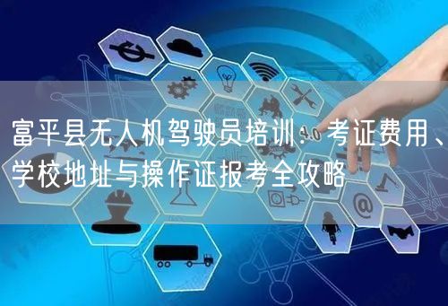富平县无人机驾驶员培训:考证费用、学校地址与操作证报考全攻略