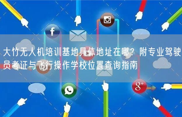 大竹无人机培训基地具体地址在哪？附专业驾驶员考证与飞行操作学校位置查询指南