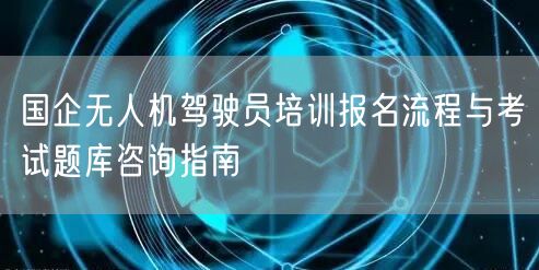 国企无人机驾驶员培训报名流程与考试题库咨询指南