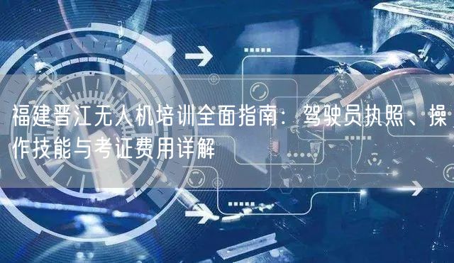 福建晋江无人机培训全面指南：驾驶员执照、操作技能与考证费用详解
