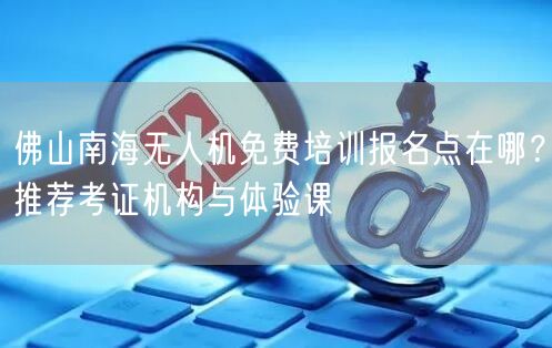 佛山南海无人机免费培训报名点在哪?推荐考证机构与体验课