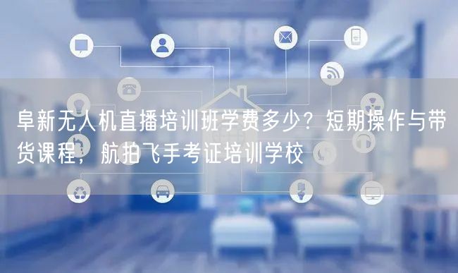 阜新无人机直播培训班学费多少？短期操作与带货课程，航拍飞手考证培训学校