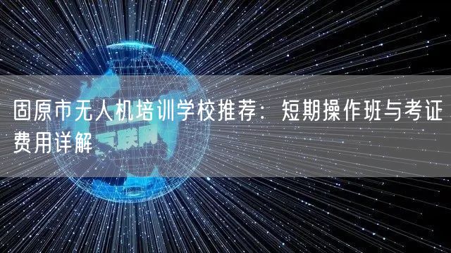 固原市无人机培训学校推荐：短期操作班与考证费用详解