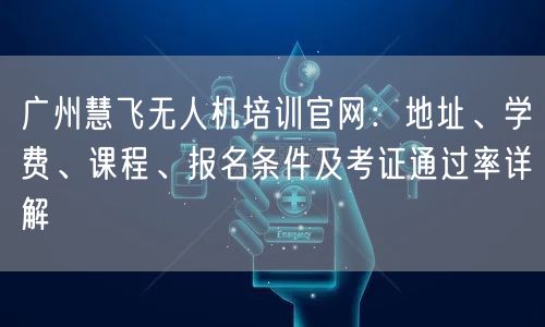 广州慧飞无人机培训官网：地址、学费、课程、报名条件及考证通过率详解