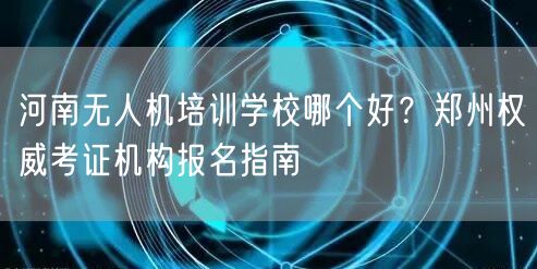 河南无人机培训学校哪个好?郑州权威考证机构报名指南