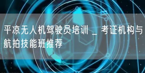 平凉无人机驾驶员培训 _ 考证机构与航拍技能班推荐
