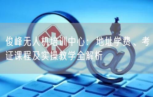 俊峰无人机培训中心:地址学费、考证课程及实操教学全解析