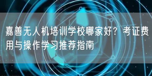 嘉善无人机培训学校哪家好?考证费用与操作学习推荐指南