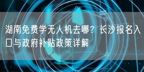 湖南免费学无人机去哪?长沙报名入口与政府补贴政策详解