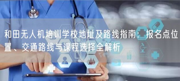 和田无人机培训学校地址及路线指南:报名点位置、交通路线与课程选择全解析