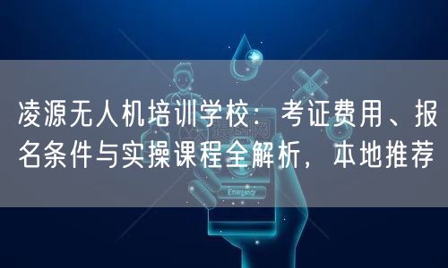 凌源无人机培训学校：考证费用、报名条件与实操课程全解析，本地推荐