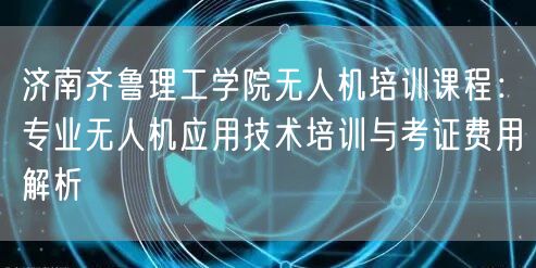 济南齐鲁理工学院无人机培训课程：专业无人机应用技术培训与考证费用解析