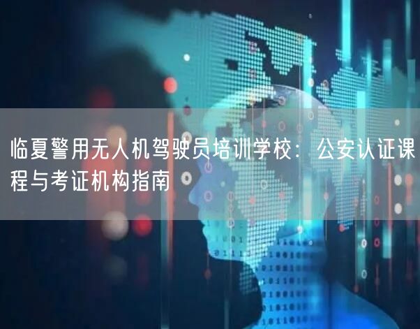临夏警用无人机驾驶员培训学校:公安认证课程与考证机构指南
