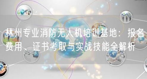 林州专业消防无人机培训基地：报名费用、证书考取与实战技能全解析