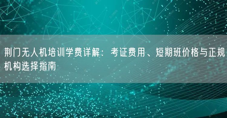荆门无人机培训学费详解:考证费用、短期班价格与正规机构选择指南 荆门无人机培训学费详解:考证费用、短期班价格与正规机构选择指南