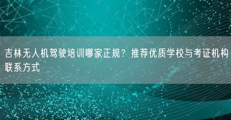 吉林无人机驾驶培训哪家正规？推荐优质学校与考证机构联系方式
