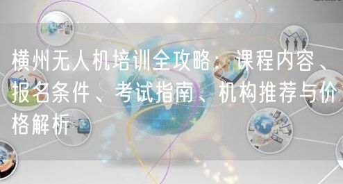 横州无人机培训全攻略：课程内容、报名条件、考试指南、机构推荐与价格解析